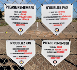 French and English backstop signs developed by Softball Canada. Please remember These are kids This is a game Coaches are volunteers Umpires are human Everyone deserves respect! Softball Canada logo N'oubliez pas Ce sont des enfants C'est un jeu Les entraîneurs sont des bénévoles Les arbitres sont humains Tout le mode mérite le respect! Logo de Softball Canada